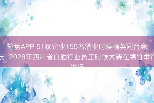 轮盘APP 51家企业155名酒业时候精英同台竞技  2026年四川省白酒行业员工时候大赛在绵竹举行