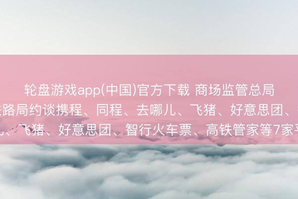 轮盘游戏app(中国)官方下载 商场监管总局会同中央网信办、国度铁路局约谈携程、同程、去哪儿、飞猪、好意思团、智行火车票、高铁管家等7家平台