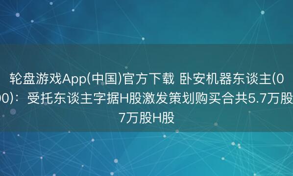 轮盘游戏App(中国)官方下载 卧安机器东谈主(06600):受托东谈主字据H股激发策划购买合共5.7万股H股