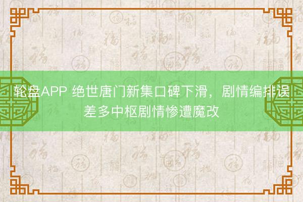 轮盘APP 绝世唐门新集口碑下滑，剧情编排误差多中枢剧情惨遭魔改