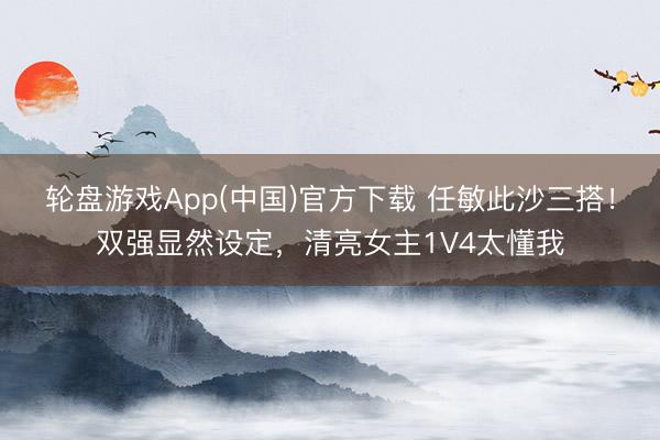 轮盘游戏App(中国)官方下载 任敏此沙三搭！双强显然设定，清亮女主1V4太懂我
