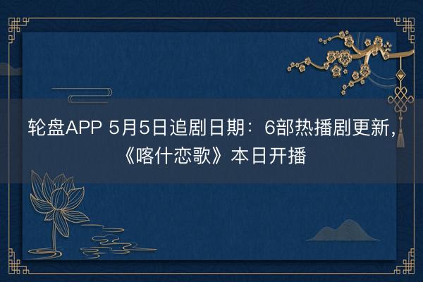轮盘APP 5月5日追剧日期：6部热播剧更新，《喀什恋歌》本日开播