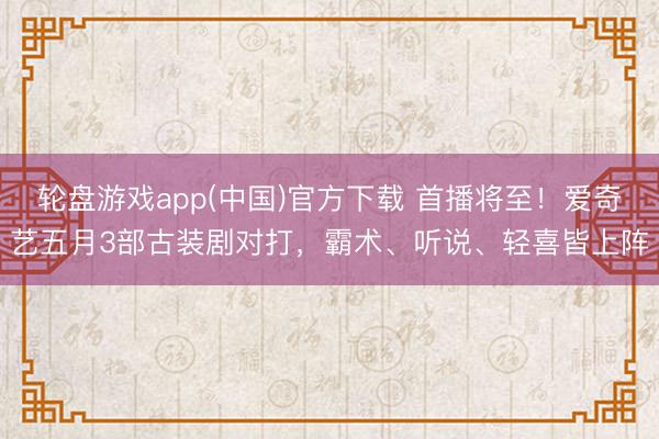 轮盘游戏app(中国)官方下载 首播将至！爱奇艺五月3部古装剧对打，霸术、听说、轻喜皆上阵