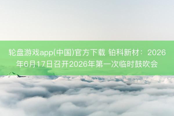 轮盘游戏app(中国)官方下载 铂科新材：2026年6月17日召开2026年第一次临时鼓吹会
