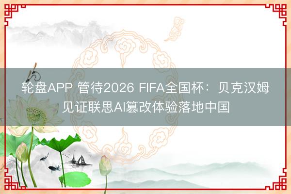 轮盘APP 管待2026 FIFA全国杯：贝克汉姆见证联思AI篡改体验落地中国