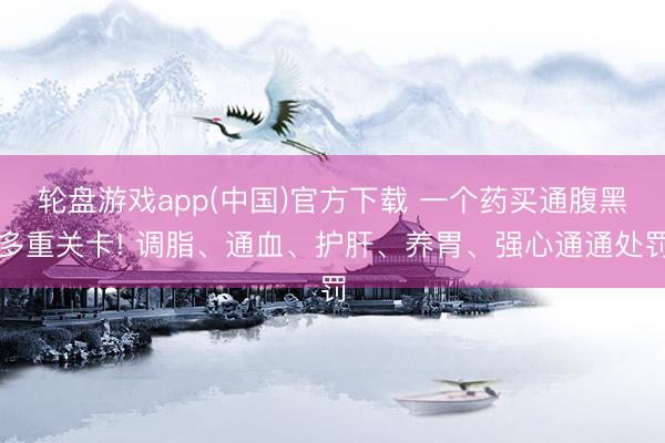 轮盘游戏app(中国)官方下载 一个药买通腹黑多重关卡! 调脂、通血、护肝、养胃、强心通通处罚