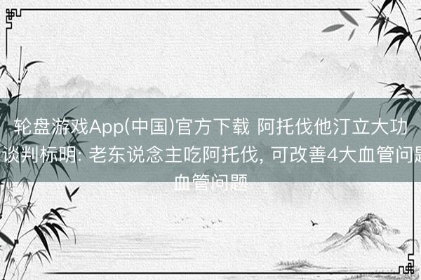 轮盘游戏App(中国)官方下载 阿托伐他汀立大功! 谈判标明: 老东说念主吃阿托伐， 可改善4大血管问题