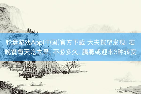 轮盘游戏App(中国)官方下载 大夫探望发现: 若晚餐每天吃太早， 不必多久， 胰腺或迎来3种转变