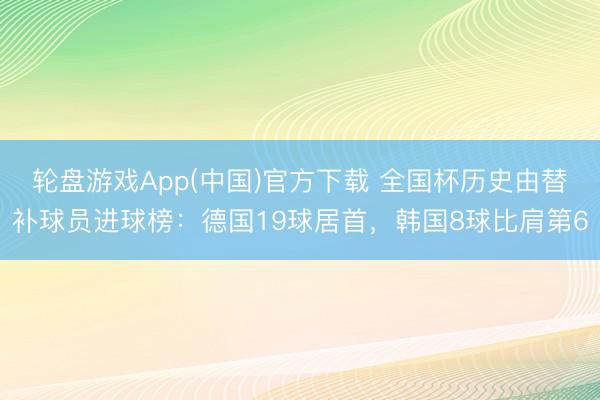 轮盘游戏App(中国)官方下载 全国杯历史由替补球员进球榜：德国19球居首，韩国8球比肩第6