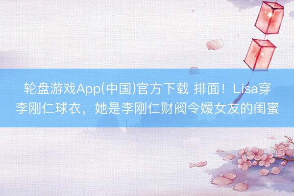 轮盘游戏App(中国)官方下载 排面！Lisa穿李刚仁球衣，她是李刚仁财阀令嫒女友的闺蜜
