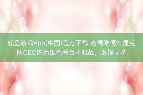轮盘游戏App(中国)官方下载 肉德维德？捷克队CEO内德维德看台不雅战，<a href=