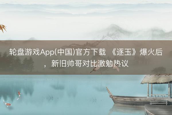 轮盘游戏App(中国)官方下载 《逐玉》爆火后,新旧帅哥对比激勉热议