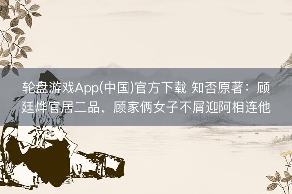轮盘游戏App(中国)官方下载 知否原著:顾廷烨官居二品,顾家俩女子不屑迎阿相连他