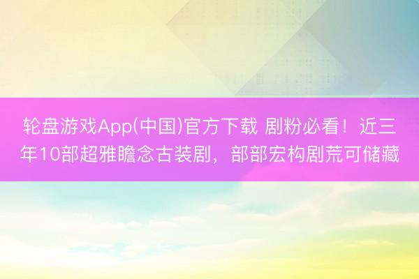 轮盘游戏App(中国)官方下载 剧粉必看！近三年10部超雅瞻念古装剧，部部宏构剧荒可储藏