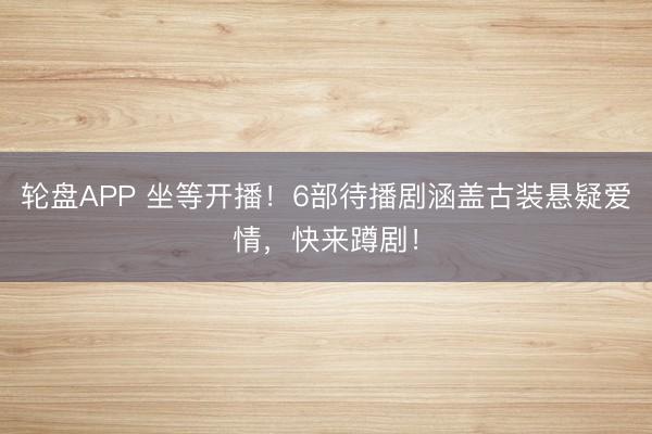 轮盘APP 坐等开播!6部待播剧涵盖古装悬疑爱情,快来蹲剧!