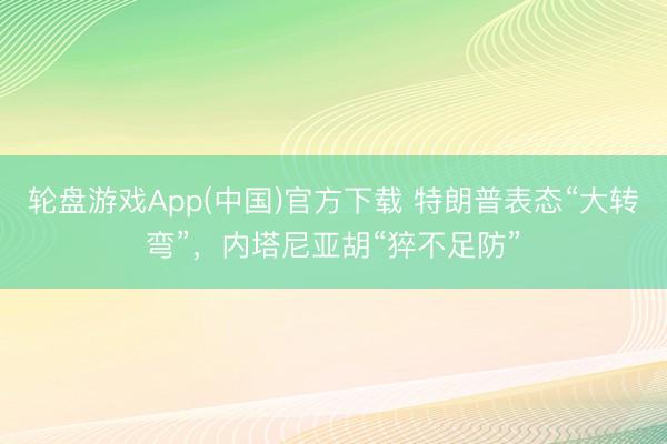 轮盘游戏App(中国)官方下载 特朗普表态“大转弯”，内塔尼亚胡“猝不足防”