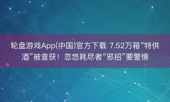 轮盘游戏App(中国)官方下载 7.52万箱“特供酒”被查获！忽悠耗尽者“邪招”要警惕