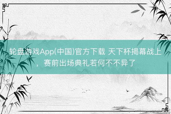 轮盘游戏App(中国)官方下载 天下杯揭幕战上，赛前出场典礼若何不不异了