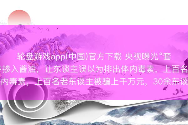轮盘游戏app(中国)官方下载 央视曝光“套路养生馆”:在洗肠液中掺入酱油,让东谈主误以为排出体内毒素,上百名老东谈主被骗上千万元,30余东谈主被刑拘