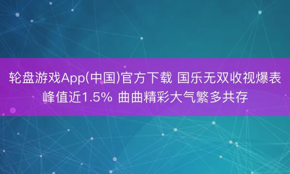 轮盘游戏App(中国)官方下载 国乐无双收视爆表峰值近1.5% 曲曲精彩大气繁多共存