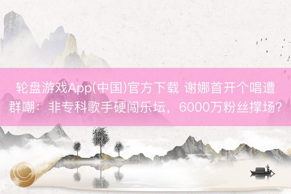 轮盘游戏App(中国)官方下载 谢娜首开个唱遭群嘲：非专科歌手硬闯乐坛，6000万粉丝撑场？