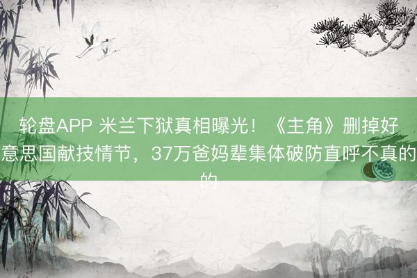 轮盘APP 米兰下狱真相曝光！《主角》删掉好意思国献技情节，37万爸妈辈集体破防直呼不真的