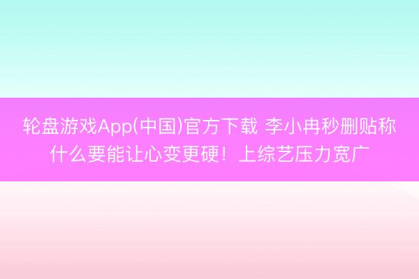 轮盘游戏App(中国)官方下载 李小冉秒删贴称什么要能让心变更硬！上综艺压力宽广