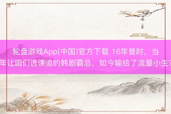 轮盘游戏App(中国)官方下载 16年昔时，当年让咱们逃课追的韩剧霸总，如今输给了流量小生？