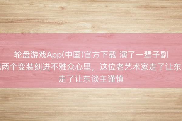 轮盘游戏App(中国)官方下载 演了一辈子副角,却把两个变装刻进不雅众心里,这位老艺术家走了让东谈主谨慎