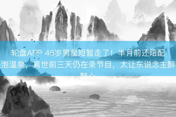 轮盘APP 46岁男星短暂走了!半月前还陪配头泡温泉,离世前三天仍在录节目,太让东说念主醉心