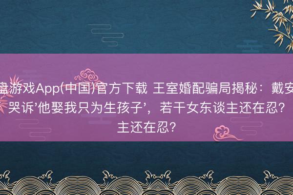轮盘游戏App(中国)官方下载 王室婚配骗局揭秘：戴安娜哭诉'他娶我只为生孩子'，若干女东谈主还在忍？