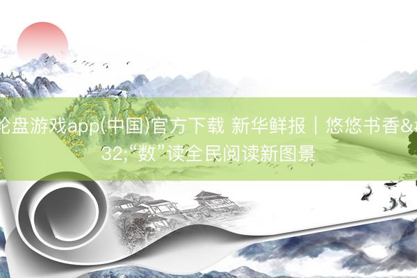 轮盘游戏app(中国)官方下载 新华鲜报｜悠悠书香 “数”读全民阅读新图景