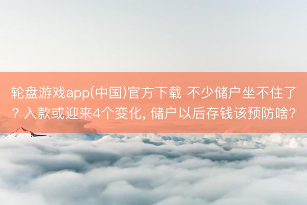 轮盘游戏app(中国)官方下载 不少储户坐不住了? 入款或迎来4个变化， 储户以后存钱该预防啥?