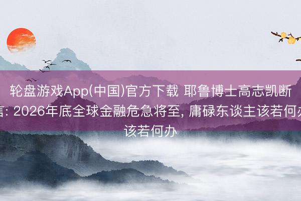 轮盘游戏App(中国)官方下载 耶鲁博士高志凯断言: 2026年底全球金融危急将至， 庸碌东谈主该若何办