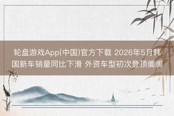 轮盘游戏App(中国)官方下载 2026年5月韩国新车销量同比下滑 外资车型初次登顶阛阓