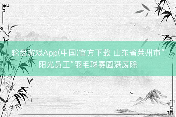 轮盘游戏App(中国)官方下载 山东省莱州市“阳光员工”羽毛球赛圆满废除