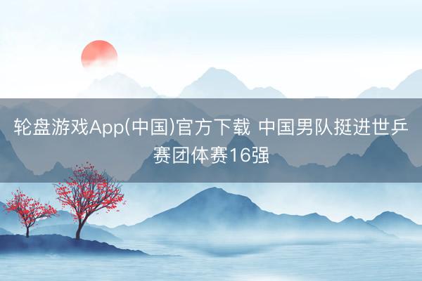 轮盘游戏App(中国)官方下载 中国男队挺进世乒赛团体赛16强