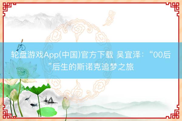 轮盘游戏App(中国)官方下载 吴宜泽：“00后”后生的斯诺克追梦之旅
