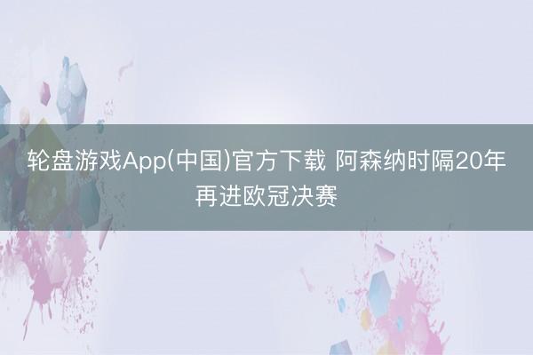 轮盘游戏App(中国)官方下载 阿森纳时隔20年再进欧冠决赛