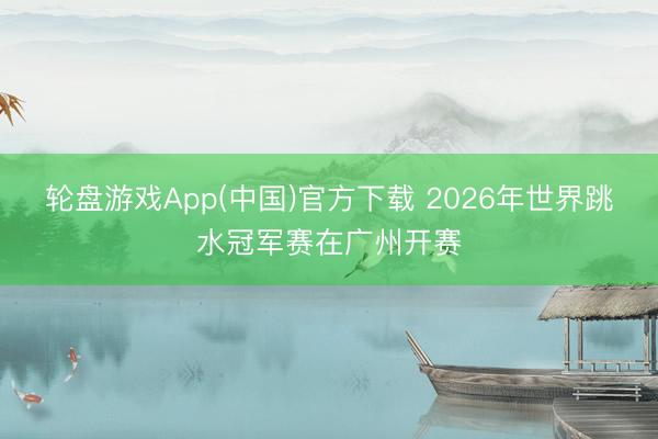 轮盘游戏App(中国)官方下载 2026年世界跳水冠军赛在广州开赛