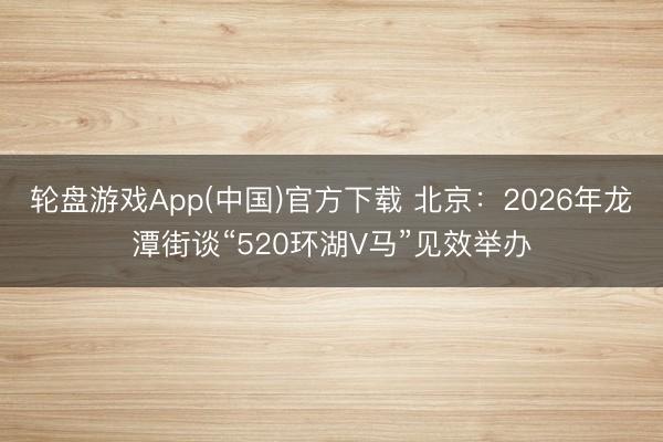 轮盘游戏App(中国)官方下载 北京：2026年龙潭街谈“520环湖V马”见效举办