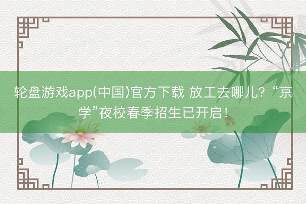 轮盘游戏app(中国)官方下载 放工去哪儿？“京学”夜校春季招生已开启！
