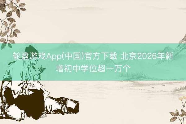 轮盘游戏App(中国)官方下载 北京2026年新增初中学位超一万个