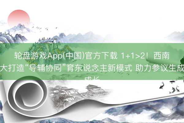 轮盘游戏App(中国)官方下载 1+1>2！西南交大打造“导辅协同”育东说念主新模式 助力参议生成长