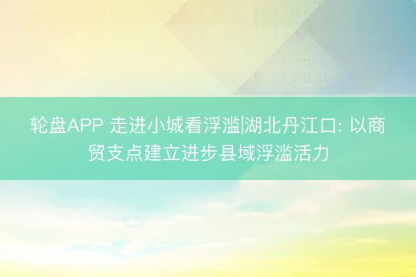 轮盘APP 走进小城看浮滥|湖北丹江口: 以商贸支点建立进步县域浮滥活力