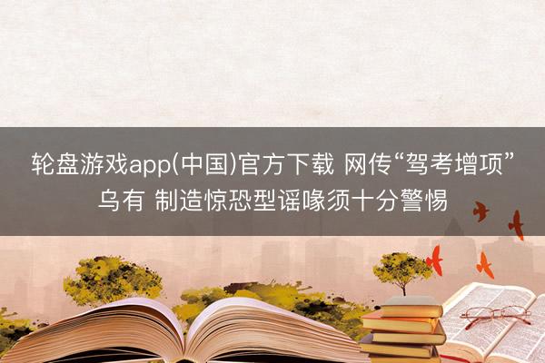 轮盘游戏app(中国)官方下载 网传“驾考增项”乌有 制造惊恐型谣喙须十分警惕