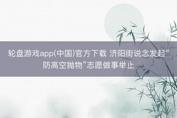 轮盘游戏app(中国)官方下载 济阳街说念发起“防高空抛物”志愿做事举止