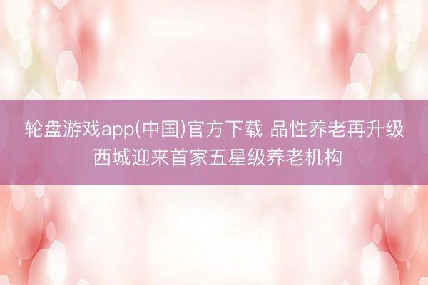 轮盘游戏app(中国)官方下载 品性养老再升级 西城迎来首家五星级养老机构