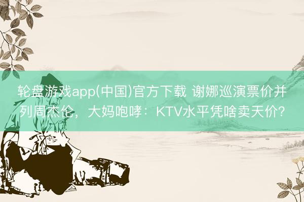 轮盘游戏app(中国)官方下载 谢娜巡演票价并列周杰伦，大妈咆哮：KTV水平凭啥卖天价？