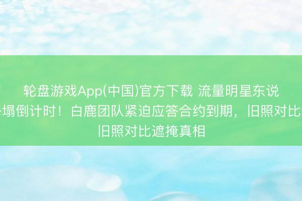 轮盘游戏App(中国)官方下载 流量明星东说念主设坍塌倒计时！白鹿团队紧迫应答合约到期，旧照对比遮掩真相